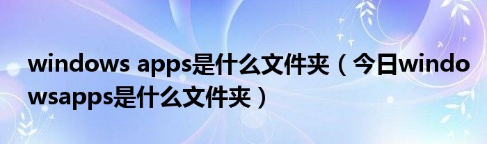 windowsapps可以删除吗 windowsapps是什么文件夹跑到d盘去了