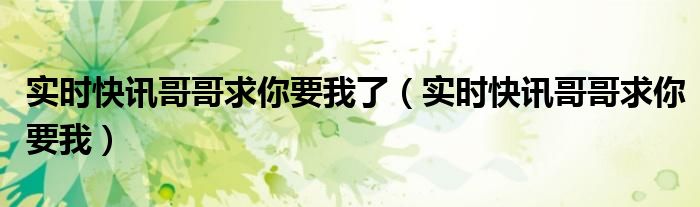 实时快讯哥哥求你要我了（实时快讯哥哥求你要我）