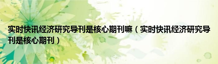 实时快讯经济研究导刊是核心期刊嘛（实时快讯经济研究导刊是核心期刊）