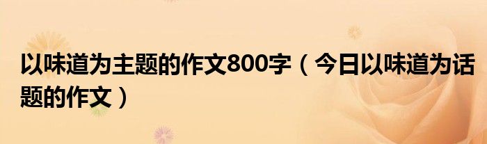 关于味道作文800字合集5篇 关于味道的话题作文800字