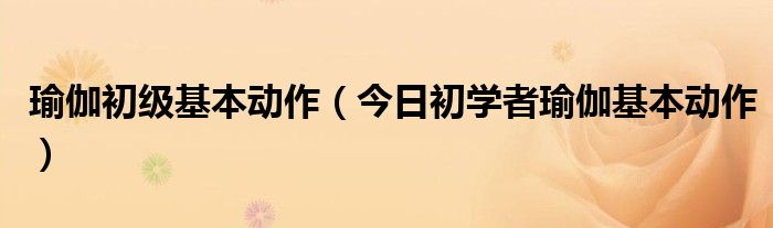 瑜伽初级动作 瑜伽初级动作有哪些