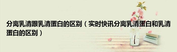 分离乳清和浓缩乳清蛋白的区别 分离乳清蛋白和乳清蛋白区别英文