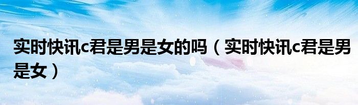 实时快讯c君是男是女的吗（实时快讯c君是男是女）