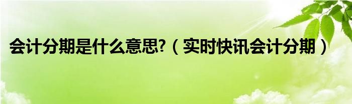 会计分期是啥意思 会计分期是什么范围