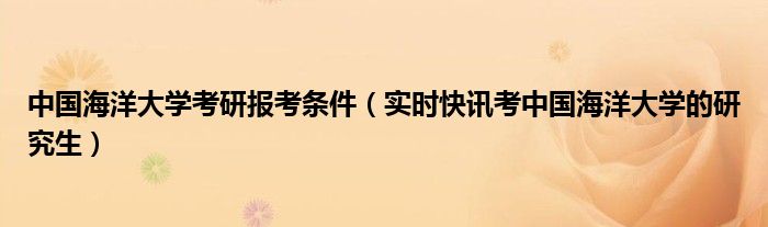 中国海洋大学考研报考条件（实时快讯考中国海洋大学的研究生）