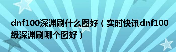 dnf100级深渊位置 2021dnf100级深渊刷什么图好