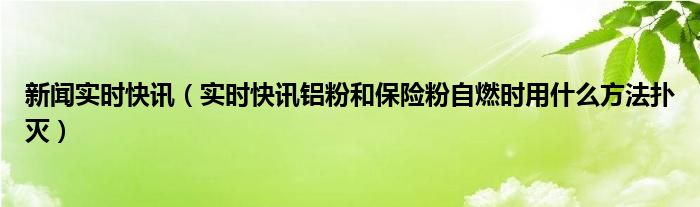 新闻实时快讯（实时快讯铝粉和保险粉自燃时用什么方法扑灭）