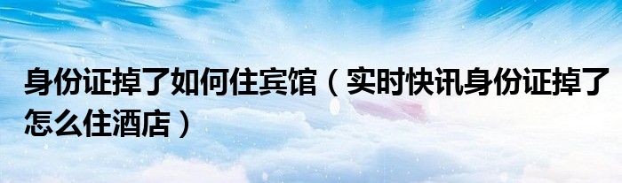 身份证丢失咋整 身份证件丢失怎么住酒店