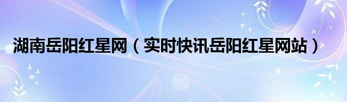 湖南岳阳红星网（实时快讯岳阳红星网站）