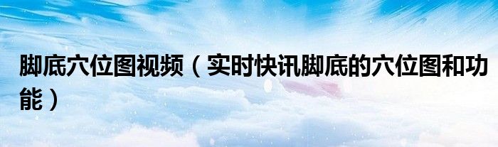 脚底位置图和作用 脚底穴位图视频（实时快讯脚底的穴位图和功能）