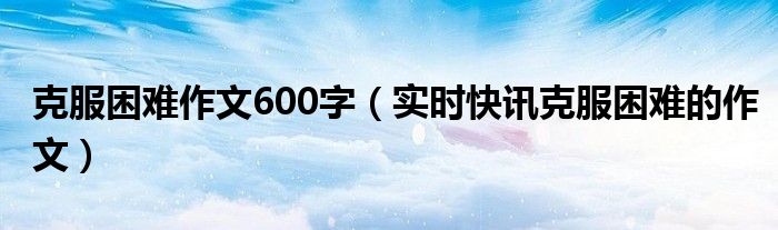 克服困难作文600字记叙文 克服困难的话题作文
