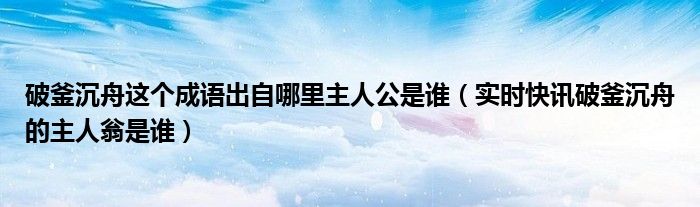 破釜沉舟这个成语出自哪里主人公是谁（实时快讯破釜沉舟的主人翁是谁）