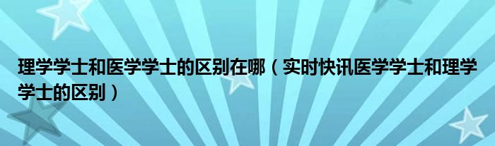 理学学士和医学学士的区别在哪 理学学士和医学学士哪个更好