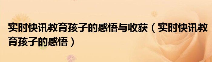 实时快讯教育孩子的感悟与收获（实时快讯教育孩子的感悟）