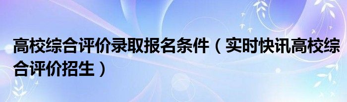 高校综合评价招生条件 高校综合评价招生标准是有哪些
