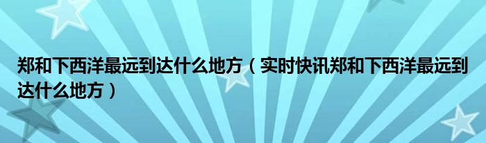郑和下西洋最远到达的地点是 郑和下西洋最远到达了哪里