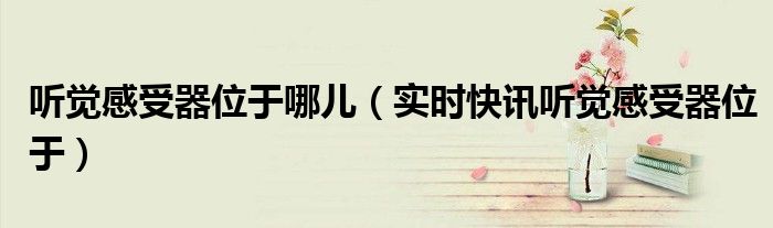 味觉听觉变差是什么原因 听觉味觉感受器位于哪里