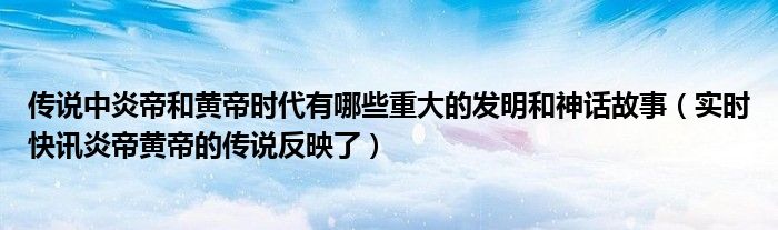传说中黄帝与炎帝的主要事迹 传说中炎帝和黄帝的发明