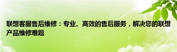 联想客服售后维修：专业、高效的售后服务，解决您的联想产品维修难题
