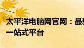 太平洋电脑网官网：最新科技资讯与产品评测一站式平台
